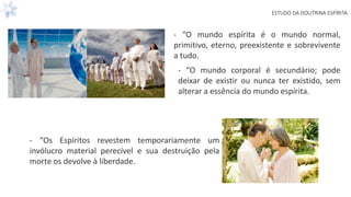 ESTUDO DA DOUTRINA ESPÍRITA
- “O mundo espírita é o mundo normal,
primitivo, eterno, preexistente e sobrevivente
a tudo.
- “O mundo corporal é secundário; pode
deixar de existir ou nunca ter existido, sem
alterar a essência do mundo espírita.
- “Os Espíritos revestem temporariamente um
invólucro material perecível e sua destruição pela
morte os devolve à liberdade.
 