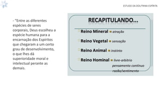 ESTUDO DA DOUTRINA ESPÍRITA
- “Entre as diferentes
espécies de seres
corporais, Deus escolheu a
espécie humana para a
encarnação dos Espíritos
que chegaram a um certo
grau de desenvolvimento,
o que lhes dá
superioridade moral e
intelectual perante as
demais.
 