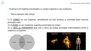 ESTUDO DA DOUTRINA ESPÍRITA
- “A alma é um Espírito encarnado e o corpo é apenas o seu invólucro.
- “Há no homem três coisas:
l.) O CORPO ou ser material, semelhante ao dos animais e animado pelo mesmo
princípio vital;
2.) A ALMA ou ser imaterial, espírito encarnado no corpo;
3.) o LAÇO ou PERISPIRITO que une a alma ao corpo, principio intermediário entre a
matéria e o Espírito.
 