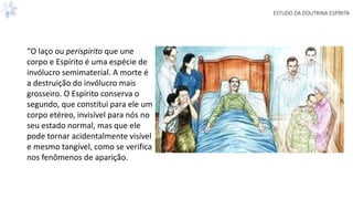 ESTUDO DA DOUTRINA ESPÍRITA
“O laço ou perispirito que une
corpo e Espírito é uma espécie de
invólucro semimaterial. A morte é
a destruição do invólucro mais
grosseiro. O Espírito conserva o
segundo, que constitui para ele um
corpo etéreo, invisível para nós no
seu estado normal, mas que ele
pode tornar acidentalmente visível
e mesmo tangível, como se verifica
nos fenômenos de aparição.
 