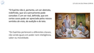 ESTUDO DA DOUTRINA ESPÍRITA
“O Espírito não é, portanto, um ser abstrato,
indefinido, que só o pensamento pode
conceber. É um ser real, definido, que em
certos casos pode ser apreciado pelos nossos
sentidos da vista, da audição e do tato.
“Os Espíritos pertencem a diferentes classes,
não sendo iguais em poder nem inteligência,
saber ou moralidade.
 