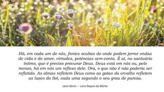 Há, em cada um de nós, fontes ocultas de onde podem jorrar ondas
de vida e de amor, virtudes, potências sem-conta. É aí, no santuário
íntimo, que é preciso procurar Deus. Deus está em nós ou, pelo
menos, há em nós um reflexo dele. Ora, o que não é não poderia ser
refletido. As almas refletem Deus como as gotas do orvalho refletem
as luzes do Sol, cada uma segundo o seu grau de pureza.
Leon Denis – Livro Depois da Morte
 