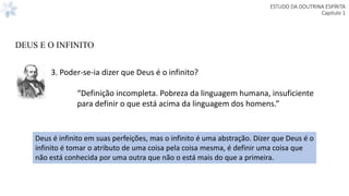 ESTUDO DA DOUTRINA ESPÍRITA
Capitulo 1
3. Poder-se-ia dizer que Deus é o infinito?
“Definição incompleta. Pobreza da linguagem humana, insuficiente
para definir o que está acima da linguagem dos homens.”
Deus é infinito em suas perfeições, mas o infinito é uma abstração. Dizer que Deus é o
infinito é tomar o atributo de uma coisa pela coisa mesma, é definir uma coisa que
não está conhecida por uma outra que não o está mais do que a primeira.
DEUS E O INFINITO
 