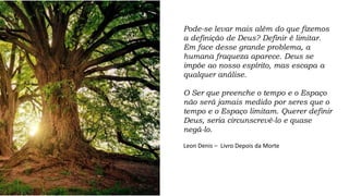 Pode-se levar mais além do que fizemos
a definição de Deus? Definir é limitar.
Em face desse grande problema, a
humana fraqueza aparece. Deus se
impõe ao nosso espírito, mas escapa a
qualquer análise.
O Ser que preenche o tempo e o Espaço
não será jamais medido por seres que o
tempo e o Espaço limitam. Querer definir
Deus, seria circunscrevê-lo e quase
negá-lo.
Leon Denis – Livro Depois da Morte
 