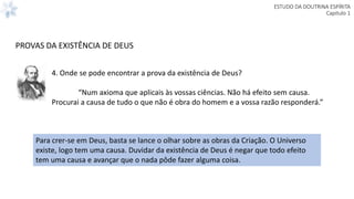 ESTUDO DA DOUTRINA ESPÍRITA
Capitulo 1
4. Onde se pode encontrar a prova da existência de Deus?
“Num axioma que aplicais às vossas ciências. Não há efeito sem causa.
Procurai a causa de tudo o que não é obra do homem e a vossa razão responderá.”
Para crer-se em Deus, basta se lance o olhar sobre as obras da Criação. O Universo
existe, logo tem uma causa. Duvidar da existência de Deus é negar que todo efeito
tem uma causa e avançar que o nada pôde fazer alguma coisa.
PROVAS DA EXISTÊNCIA DE DEUS
 