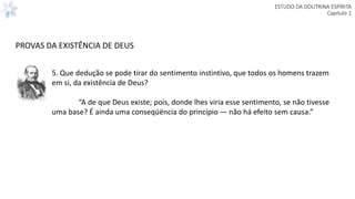 ESTUDO DA DOUTRINA ESPÍRITA
Capitulo 1
5. Que dedução se pode tirar do sentimento instintivo, que todos os homens trazem
em si, da existência de Deus?
“A de que Deus existe; pois, donde lhes viria esse sentimento, se não tivesse
uma base? É ainda uma conseqüëncia do princípio — não há efeito sem causa.”
PROVAS DA EXISTÊNCIA DE DEUS
 