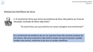 ESTUDO DA DOUTRINA ESPÍRITA
Capitulo 1
6. O sentimento íntimo que temos da existência de Deus não poderia ser fruto da
educação, resultado de idéias adquiridas?
“Se assim fosse, por que existiria nos vossos selvagens esse sentimento?”
PROVAS DA EXISTÊNCIA DE DEUS
Se o sentimento da existência de um ser supremo fosse tão somente produto de
um ensino, não seria universal e não existiria senão nos que houvessem podido
receber esse ensino, conforme se dá com as noções científicas.
 