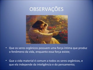 OBSERVAÇÕES




• Que os seres orgânicos possuem uma força íntima que produz
  o fenômeno da vida, enquanto essa força existe;

• Que a vida material é comum a todos os seres orgânicos, e
  que ela independe da inteligência e do pensamento;
 