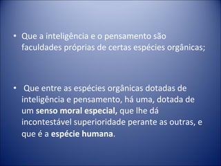 • Que a inteligência e o pensamento são
  faculdades próprias de certas espécies orgânicas;



• Que entre as espécies orgânicas dotadas de
  inteligência e pensamento, há uma, dotada de
  um senso moral especial, que lhe dá
  incontestável superioridade perante as outras, e
  que é a espécie humana.
 