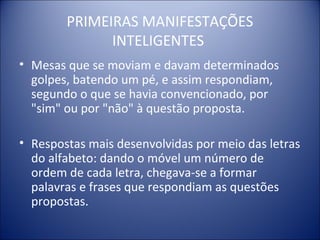 PRIMEIRAS MANIFESTAÇÕES
              INTELIGENTES
• Mesas que se moviam e davam determinados
  golpes, batendo um pé, e assim respondiam,
  segundo o que se havia convencionado, por
  "sim" ou por "não" à questão proposta.

• Respostas mais desenvolvidas por meio das letras
  do alfabeto: dando o móvel um número de
  ordem de cada letra, chegava-se a formar
  palavras e frases que respondiam as questões
  propostas.
 