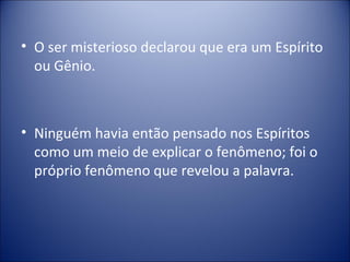 • O ser misterioso declarou que era um Espírito
  ou Gênio.



• Ninguém havia então pensado nos Espíritos
  como um meio de explicar o fenômeno; foi o
  próprio fenômeno que revelou a palavra.
 