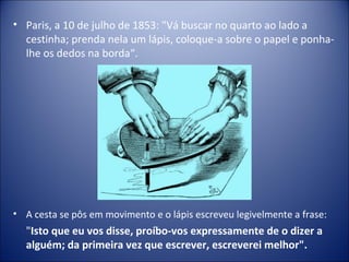 • Paris, a 10 de julho de 1853: "Vá buscar no quarto ao lado a
  cestinha; prenda nela um lápis, coloque-a sobre o papel e ponha-
  lhe os dedos na borda“.




• A cesta se pôs em movimento e o lápis escreveu legivelmente a frase:
  "Isto que eu vos disse, proíbo-vos expressamente de o dizer a
  alguém; da primeira vez que escrever, escreverei melhor".
 