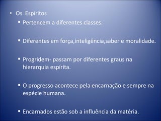 • Os Espíritos
   Pertencem a diferentes classes.

    Diferentes em força,inteligência,saber e moralidade.

    Progridem- passam por diferentes graus na
     hierarquia espírita.

    O progresso acontece pela encarnação e sempre na
     espécie humana.

    Encarnados estão sob a influência da matéria.
 