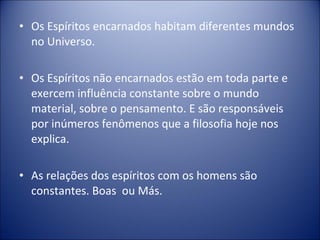 • Os Espíritos encarnados habitam diferentes mundos
  no Universo.

• Os Espíritos não encarnados estão em toda parte e
  exercem influência constante sobre o mundo
  material, sobre o pensamento. E são responsáveis
  por inúmeros fenômenos que a filosofia hoje nos
  explica.

• As relações dos espíritos com os homens são
  constantes. Boas ou Más.
 