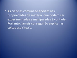 • As ciências comuns se apoiam nas
  propriedades da matéria, que podem ser
  experimentadas e manipuladas à vontade.
  Portanto, jamais conseguirão explicar as
  coisas espirituais.
 