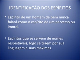 IDENTIFICAÇÃO DOS ESPÍRITOS
• Espírito de um homem de bem nunca
  falará como o espírito de um perverso ou
  imoral.

• Espíritos que se servem de nomes
  respeitáveis, logo se traem por sua
  linguagem e suas máximas.
 