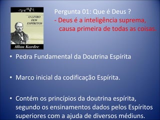 Pergunta 01: Que é Deus ?
                - Deus é a inteligência suprema,
                  causa primeira de todas as coisas.


• Pedra Fundamental da Doutrina Espírita

• Marco inicial da codificação Espírita.

• Contém os princípios da doutrina espírita,
  segundo os ensinamentos dados pelos Espíritos
  superiores com a ajuda de diversos médiuns.
 