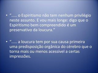 • “..... o Espiritismo não tem nenhum privilégio
  neste assunto. E vou mais longe: digo que o
  Espiritismo bem compreendido é um
  preservativo da loucura.”

• “..... a loucura tem por sua causa primeira
  uma predisposição orgânica do cérebro que o
  torna mais ou menos acessível a certas
  impressões.
 