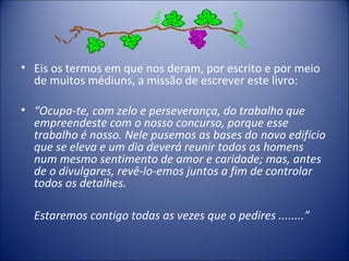 • Eis os termos em que nos deram, por escrito e por meio
  de muitos médiuns, a missão de escrever este livro:

• “Ocupa-te, com zelo e perseverança, do trabalho que
  empreendeste com o nosso concurso, porque esse
  trabalho é nosso. Nele pusemos as bases do novo edifício
  que se eleva e um dia deverá reunir todos os homens
  num mesmo sentimento de amor e caridade; mas, antes
  de o divulgares, revê-lo-emos juntos a fim de controlar
  todos os detalhes.

  Estaremos contigo todas as vezes que o pedires ........”
 