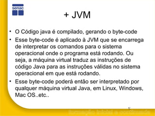 + JVM O Código java é compilado, gerando o byte-code Esse byte-code é aplicado à JVM que se encarrega de interpretar os comandos para o sistema operacional onde o programa está rodando. Ou seja, a máquina virtual traduz as instruções de código Java para as instruções válidas no sistema operacional em que está rodando. Esse byte-code poderá então ser interpretado por qualquer máquina virtual Java, em Linux, Windows, Mac OS..etc.. 