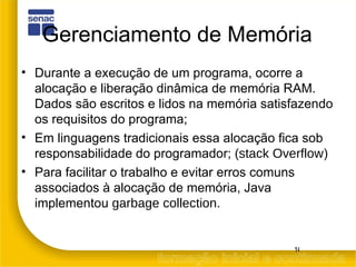 Gerenciamento de Memória Durante a execução de um programa, ocorre a alocação e liberação dinâmica de memória RAM. Dados são escritos e lidos na memória satisfazendo os requisitos do programa; Em linguagens tradicionais essa alocação fica sob responsabilidade do programador; ( stack Overflow ) Para facilitar o trabalho e evitar erros comuns associados à alocação de memória, Java implementou  garbage collection . 