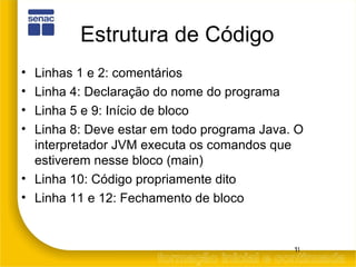 Estrutura de Código Linhas 1 e 2: comentários Linha 4: Declaração do nome do programa Linha 5 e 9: Início de bloco Linha 8: Deve estar em todo programa Java. O interpretador JVM executa os comandos que estiverem nesse bloco (main) Linha 10: Código propriamente dito Linha 11 e 12: Fechamento de bloco 