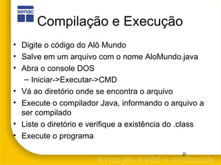 Compilação e Execução Digite o código do Alô Mundo Salve em um arquivo com o nome AloMundo.java Abra o console DOS Iniciar->Executar->CMD Vá ao diretório onde se encontra o arquivo Execute o compilador Java, informando o arquivo a ser compilado Liste o diretório e verifique a existência do .class Execute o programa 