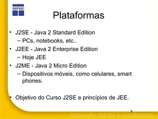 Plataformas J2SE - Java 2 Standard Edition PCs, notebooks, etc.. J2EE - Java 2 Enterprise Edition Hoje JEE J2ME - Java 2 Micro Edition Dispositivos móveis, como celulares, smart phones. Objetivo do Curso J2SE e princípios de JEE. 
