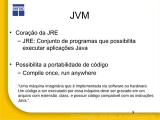 JVM Coração da JRE JRE: Conjunto de programas que possibilita executar aplicações Java Possibilita a portabilidade de código Compile once, run anywhere “ Uma máquina imaginária que é implementada via software ou hardware. Um código a ser executado por essa máquina deve ser gravado em um arquivo com extensão .class. e possuir código compatível com as instruções Java.” 