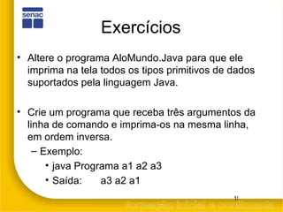 Exercícios Altere o programa AloMundo.Java para que ele imprima na tela todos os tipos primitivos de dados suportados pela linguagem Java. Crie um programa que receba três argumentos da linha de comando e imprima-os na mesma linha, em ordem inversa.  Exemplo: java Programa a1 a2 a3  Saída: a3 a2 a1 