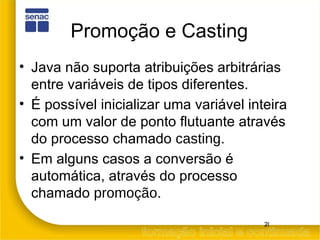 Promoção e Casting Java não suporta atribuições arbitrárias entre variáveis de tipos diferentes. É possível inicializar uma variável inteira com um valor de ponto flutuante através do processo chamado  casting . Em alguns casos a conversão é automática, através do processo chamado  promoção . 