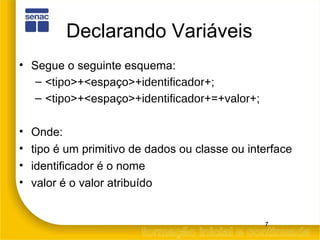 Declarando Variáveis Segue o seguinte esquema: < tipo >+<espaço>+ identificador +; < tipo >+<espaço>+ identificador +=+ valor +; Onde: tipo é um primitivo de dados ou classe ou interface identificador é o nome valor é o valor atribuído 