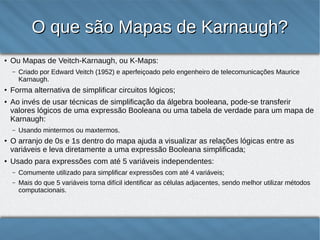 O que são Mapas de Karnaugh?
●

Ou Mapas de Veitch-Karnaugh, ou K-Maps:
–

●

●

Forma alternativa de simplificar circuitos lógicos;
Ao invés de usar técnicas de simplificação da álgebra booleana, pode-se transferir valores
lógicos de uma expressão Booleana ou uma tabela-verdade para um mapa de Karnaugh:
–

●

●

Criado por Edward Veitch (1952) e aperfeiçoado pelo engenheiro de telecomunicações Maurice
Karnaugh.

Usando mintermos ou maxtermos.

O arranjo de 0s e 1s dentro do mapa ajuda a visualizar as relações lógicas entre as
variáveis e leva diretamente a uma expressão Booleana simplificada;
Usado para expressões com até 5 variáveis independentes:
–

Comumente utilizado para simplificar expressões com até 4 variáveis;

–

Mais do que 5 variáveis torna difícil identificar as células adjacentes, sendo melhor utilizar métodos
computacionais.

2

 