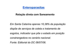 Enteroparasitas

    Relação direta com Saneamento


Em Santa Catarina apenas 10,38% da população
dispõe de serviços de coleta e tratamento de
esgotos, indicador que põe o estado em posição
constrangedora no cenário nacional.
Fonte: Editorial do DC 06/07/06.
 