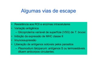 Algumas vias de escape

•  Resistência aos ROI e enzimas intracelulares
•  Variação antigênica
    –  Glicoproteína varíavel de superfície (VSG) de T. brucei.
•  Inibição da expressão de MHC classe II
•  Imunossupressão
•  Liberação de antígenos solúveis pelos parasitos
    –  Plasmodium falciparum: antígenos S ou termoestáveis
       diluem anticorpos circulantes.
 