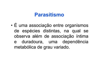 Parasitismo
•  É uma associação entre organismos
   de espécies distintas, na qual se
   observa além de associação íntima
   e duradoura, uma dependência
   metabólica de grau variado.
 