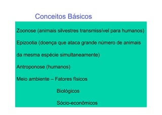 Conceitos Básicos
Zoonose (animais silvestres transmissível para humanos)

Epizootia (doença que ataca grande número de animais

da mesma espécie simultaneamente)

Antroponose (humanos)

Meio ambiente – Fatores físicos

                 Biológicos

                 Sócio-econômicos
 