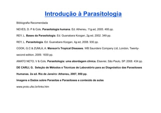 Introdução à Parasitologia
Bibliografia Recomendada

NEVES, D. P & Cols. Parasitologia humana. Ed. Atheneu, 11a ed, 2005. 495 pp.

REY, L. Bases da Parasitologia. Ed. Guanabara Koogan, 2a ed, 2002. 349 pp.

REY, L. Parasitologia. Ed. Guanabara Koogan, 4a ed, 2008. 930 pp.

COOK, G.C & ZUMLA, A. Manson's Tropical Diseases. WB Saunders Company Ltd, London, Twenty-

second edition, 2009. 1830 pp.

AMATO NETO, V & Cols. Parasitologia: uma abordagem clínica. Elsevier, São Paulo, SP. 2008. 434 pp.

DE CARLI, G. Seleção de Métodos e Técnicas de Laboratório para ao Diagnóstico das Parasitoses

Humanas. 2a ed. Rio de Janeiro: Atheneu, 2007, 950 pp.

Imagens e Dados sobre Parasitas e Parasitoses e conteúdo de aulas

www.proto.ufsc.br/links.htm
 