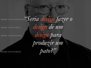 “Seria design fazer o


design de um


design para


produzir um


pato?”
(design como projeto)
(design como produto)
(design como processo)
(design como conhecimento)
 