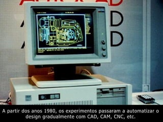 A partir dos anos 1980, os experimentos passaram a automatizar o
design gradualmente com CAD, CAM, CNC, etc.
 