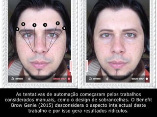 As tentativas de automação começaram pelos trabalhos
considerados manuais, como o design de sobrancelhas. O Benefit
Brow Genie (2015) desconsidera o aspecto intelectual deste
trabalho e por isso gera resultados ridículos.
 