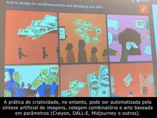 A prática de criatividade, no entanto, pode ser automatizada pela
síntese artificial de imagens, colagem combinatória e arte baseada
em parâmetros (Craiyon, DALL-E, Midjourney e outros).
 