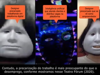 Contudo, a precarização do trabalho é mais preocupante do que o
desemprego, conforme mostramos nesse Teatro Fórum (2020).
Inteligência artificial
que atende clientes e
distribui vagas na
plataforma
Designer
precarizado
trabalhando em
plataforma digital
Designer
precarizado que se
vê como
empreendedor
 