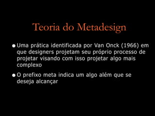 Teoria do Metadesign
•Uma prática identificada por Van Onck (1966) em
que designers projetam seu próprio processo de
projetar visando com isso projetar algo mais
complexo


•O prefixo meta indica um algo além que se
deseja alcançar
 