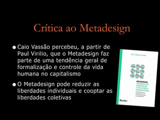 Crítica ao Metadesign
•Caio Vassão percebeu, a partir de
Paul Virilio, que o Metadesign faz
parte de uma tendência geral de
formalização e controle da vida
humana no capitalismo


•O Metadesign pode reduzir as
liberdades individuais e cooptar as
liberdades coletivas
 