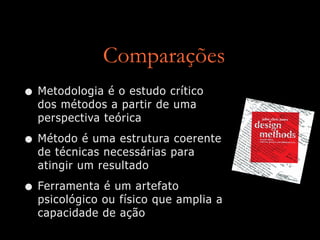 Comparações
• Metodologia é o estudo crítico
dos métodos a partir de uma
perspectiva teórica


• Método é uma estrutura coerente
de técnicas necessárias para
atingir um resultado


• Ferramenta é um artefato
psicológico ou físico que amplia a
capacidade de ação
 