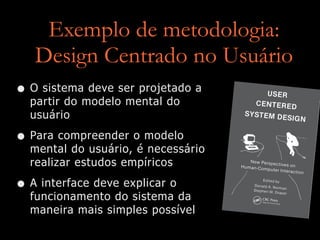 Exemplo de metodologia:
Design Centrado no Usuário
• O sistema deve ser projetado a
partir do modelo mental do
usuário


• Para compreender o modelo
mental do usuário, é necessário
realizar estudos empíricos


• A interface deve explicar o
funcionamento do sistema da
maneira mais simples possível
 