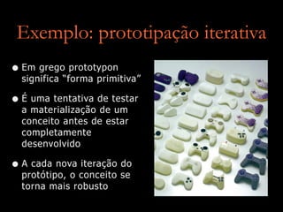 Exemplo: prototipação iterativa
• Em grego prototypon
significa “forma primitiva”


• É uma tentativa de testar
a materialização de um
conceito antes de estar
completamente
desenvolvido


• A cada nova iteração do
protótipo, o conceito se
torna mais robusto
 