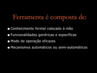 Ferramenta é composta de:
•Conhecimento formal colocado à mão


•Funcionalidades genéricas e específicas


•Modo de operação eficazes


•Mecanismos automáticos ou semi-automáticos
 