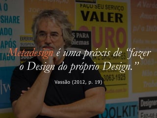 Metadesign é uma práxis de “fazer
o Design do próprio Design.”
Vassão (2012, p. 19)
 